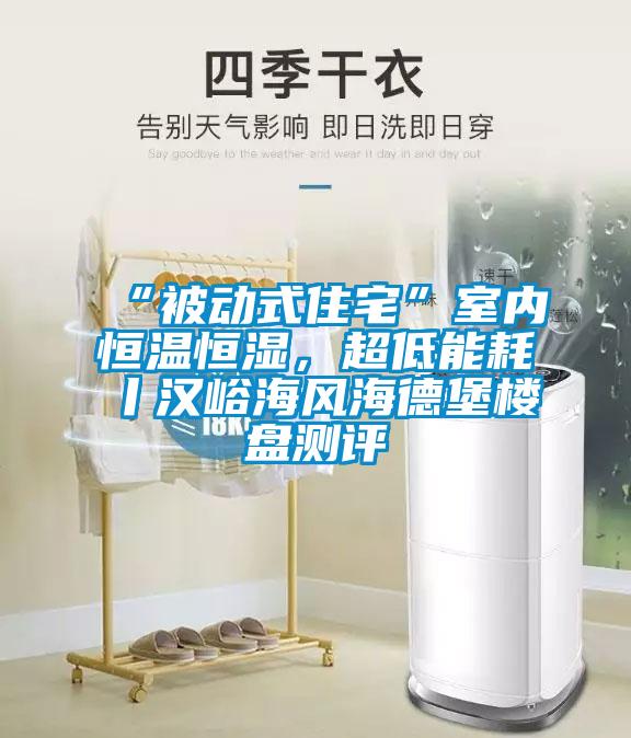 “被動式住宅”室內(nèi)恒溫恒濕，超低能耗丨漢峪海風(fēng)海德堡樓盤測評